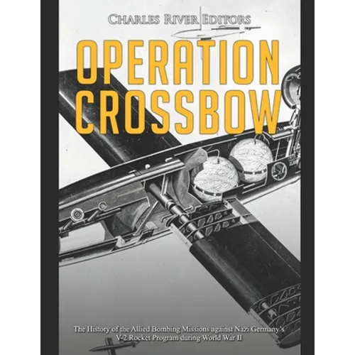 Operation Crossbow: The History of the Allied Bombing Missions against Nazi Germany's V-2 Rocket Program during World War II