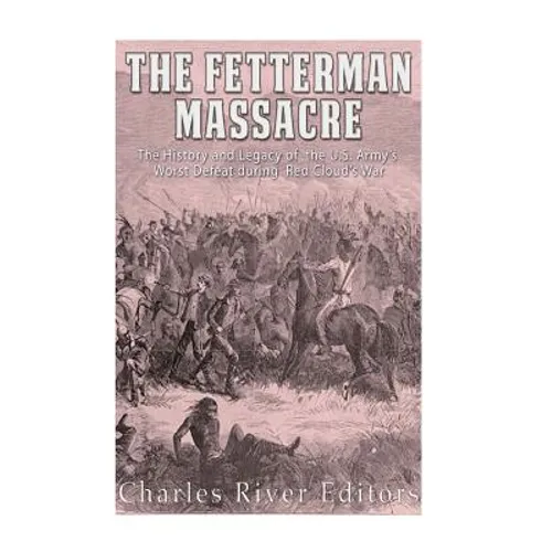 The Fetterman Massacre: The History and Legacy of the U.S. Army's Worst Defeat during Red Cloud's War