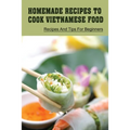 Homemade Recipes To Cook Vietnamese Food: Recipes And Tips For Beginners: Recipes For Vietnamese Food