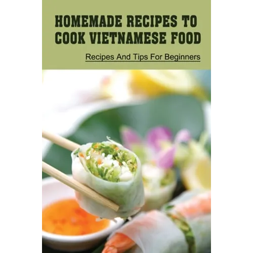 Homemade Recipes To Cook Vietnamese Food: Recipes And Tips For Beginners: Recipes For Vietnamese Food
