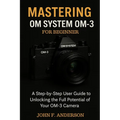 Mastering OM System OM-3 For Beginner: A Step-by-Step User Guide To Unlocking The Full Potential Of Your OM-3 Camera