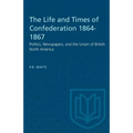 The Life and Times of Confederation 1864-1867: Politics, Newspapers, and the Union of British North America
