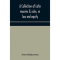 A Collection Of Latin Maxims & Rules, In Law And Equity, Selected From The Most Eminent Authors, On The Civil, Canon, Feudal, English And Scots Law, W