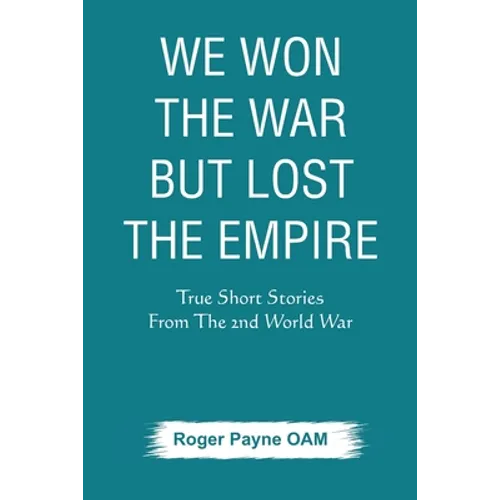 We Won the War but Lost the Empire: True Short Stories From The Second World War As Told by the People Who were There