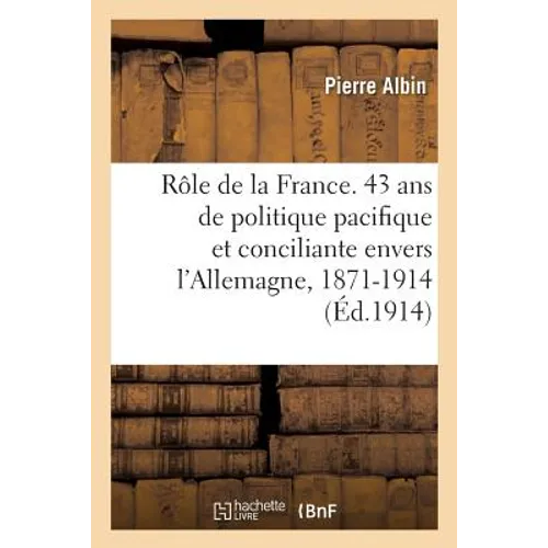 Le Rôle de la France. 43 ANS de Politique Pacifique Et Conciliante Envers l'Allemagne, 1871-1914