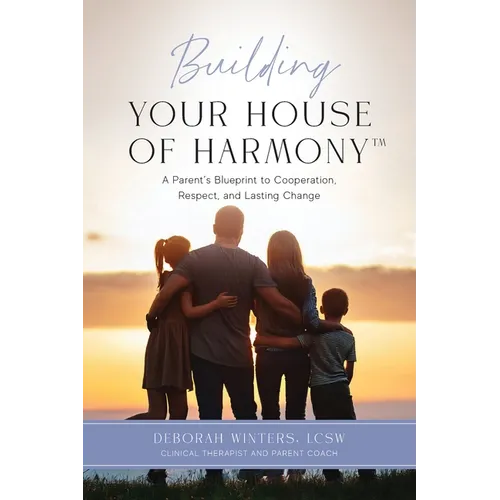 Building Your House of Harmony(TM): A Parent's Blueprint to Cooperation, Respect, and Lasting Change
