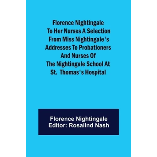 Florence Nightingale to her Nurses A selection from Miss Nightingale's addresses to probationers and nurses of the Nightingale school at St. Thomas's