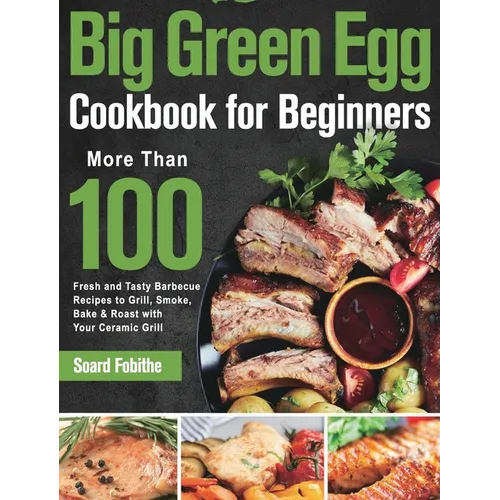 Big Green Egg Cookbook for Beginners: More Than 100 R Fresh and Tasty Barbecue Recipes to Grill, Smoke, Bake & Roast with Your Ceramic Grill