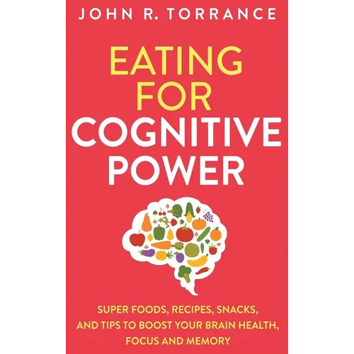 Eating for Cognitive Power: Super Foods, Recipes, Snacks, and Tips to Boost Your Brain Health, Focus and Memory