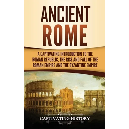 Ancient Rome: A Captivating Introduction to the Roman Republic, The Rise and Fall of the Roman Empire, and The Byzantine Empire