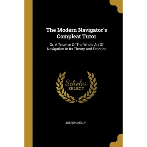 The Modern Navigator's Compleat Tutor: Or, A Treatise Of The Whole Art Of Navigation In Its Theory And Practice