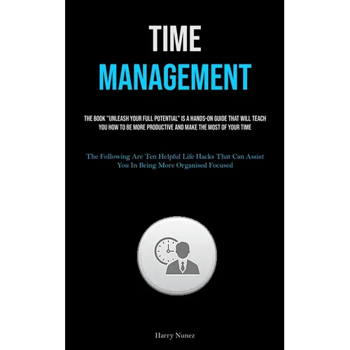 Time Management: The Book "Unleash Your Full Potential" Is A Hands-on Guide That Will Teach You How To Be More Productive And Make The Most Of Your Ti