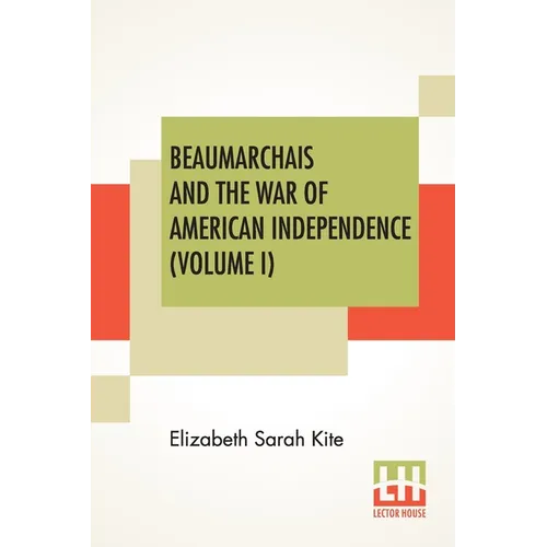 Beaumarchais And The War Of American Independence (Volume I): With A Foreword By James M. Beck (In Two Volumes, Vol. I.)