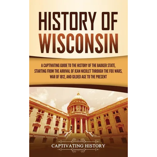 History of Wisconsin: A Captivating Guide to the History of the Badger State, Starting from the Arrival of Jean Nicolet through the Fox Wars, War of 1