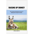 Raising Up Donkey: The Complete Handbook On How To Raising And Caring For Donkey