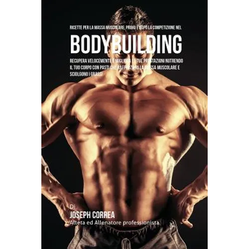 Ricette Per La Massa Muscolare, Prima E Dopo La Competizione Nel Bodybuilding: Recupera Velocemente E Migliora Le Tue Prestazioni Nutrendo Il Tuo Corp