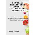 Savoring Health: EASY DIABETIC RECEIPES FOR BEGINNERS: Satisfying Dishes to Manage your Blood Sugar and Succeed