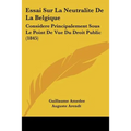 Essai Sur La Neutralite De La Belgique: Considere Principalement Sous Le Point De Vue Du Droit Public (1845)