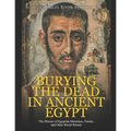 Burying the Dead in Ancient Egypt: The History of Egyptian Mummies, Tombs, and Other Burial Rituals