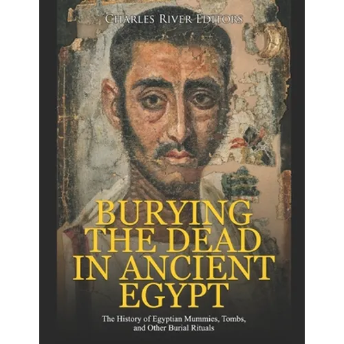 Burying the Dead in Ancient Egypt: The History of Egyptian Mummies, Tombs, and Other Burial Rituals