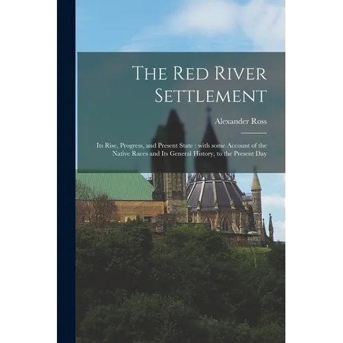 The Red River Settlement [microform]: Its Rise, Progress, and Present State: With Some Account of the Native Races and Its General History, to the Pre