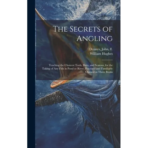 The Secrets of Angling: Teaching the Choicest Tools, Baits, and Seasons, for the Taking of Any Fish in Pond or River, Practised and Familiarly