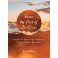 From the Foot of the Cross: Prayers for Those Who Watch and Wait with Those They Love