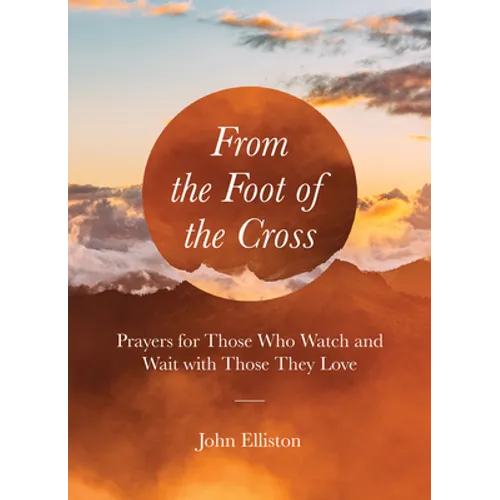 From the Foot of the Cross: Prayers for Those Who Watch and Wait with Those They Love