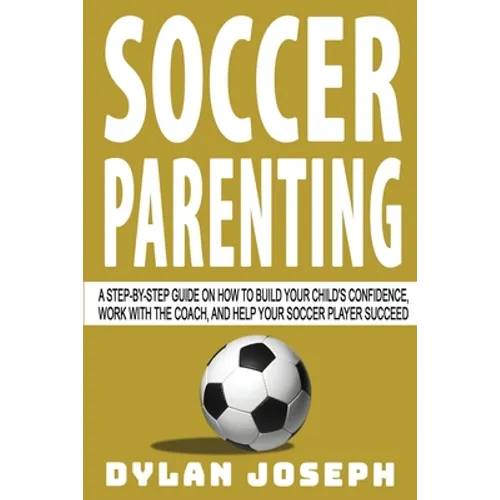 Soccer Parenting: A Step-by-Step Guide on How to Build Your Child's Confidence, Work with the Coach, and Help Your Soccer Player Succeed