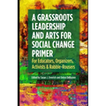 A Grassroots Leadership & Arts for Social Change Primer: For Educators, Organizers, Activists & Rabble-Rousers