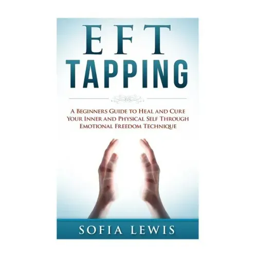EFT and Tapping: A Beginners Guide to Heal and Cure your Inner and Physical Self Through Emotional Freedom Technique