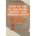 How to Use AI for Work, Money and Productivity: Smart Tools and Prompts to Save Time, Earn More and Stay Sane