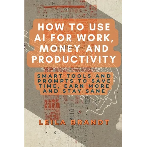 How to Use AI for Work, Money and Productivity: Smart Tools and Prompts to Save Time, Earn More and Stay Sane