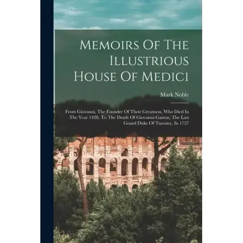 Memoirs Of The Illustrious House Of Medici: From Giovanni, The Founder Of Their Greatness, Who Died In The Year 1428, To The Death Of Giovanni-gaston,