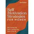 Self Motivation Strategies for Women: How to Achieve Your Goals to Transform Every Aspect of Your Life