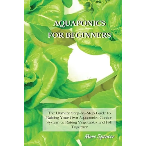 Aquaponics for Beginners: The Ultimate Step-by-Step Guide to Building Your Own Aquaponics Garden System to Raising Vegetables and Fish Together