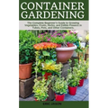 Container Gardening: A Complete Beginner's Guide to Growing Vegetables, Fruits, Herbs, and Edible Flowers in Tubes, Pot, and Other Containe