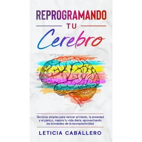 Reprogramando tu cerebro: Técnicas simples para vencer el miedo, la ansiedad y el pánico, mejora tu vida diaria aprovechando las bondades de la