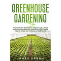 Greenhouse Gardening: The Complete Beginner's Guide to Build your Greenhouse Garden and Grow Vegetables, Fruits, Herbs and Foods All Year Around