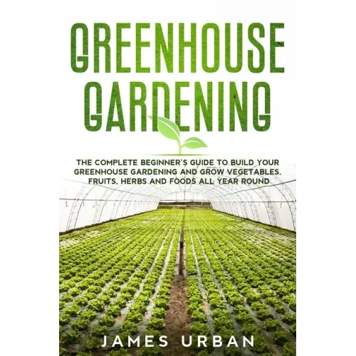 Greenhouse Gardening: The Complete Beginner's Guide to Build your Greenhouse Garden and Grow Vegetables, Fruits, Herbs and Foods All Year Around