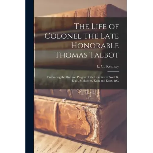 The Life of Colonel the Late Honorable Thomas Talbot [microform]: Embracing the Rise and Progess of the Counties of Norfolk, Elgin, Middlesex, Kent an
