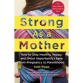Strong as a Mother: How to Stay Healthy, Happy, and (Most Importantly) Sane from Pregnancy to Parenthood: The Only Guide to Taking Care of You!