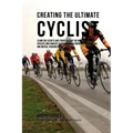 Creating the Ultimate Cyclist: Learn the Secrets and Tricks Used by the Best Professional Cyclists and Coaches to Improve Your Conditioning, Nutritio