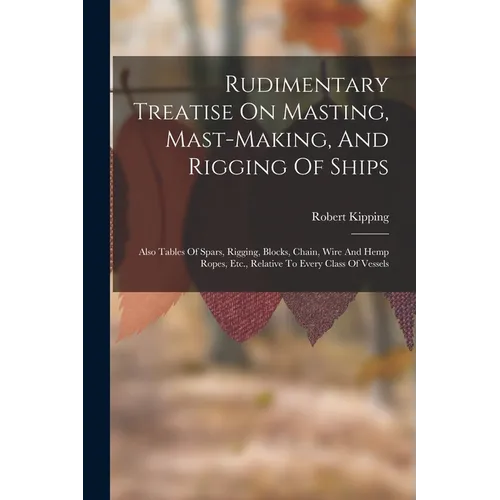 Rudimentary Treatise On Masting, Mast-making, And Rigging Of Ships: Also Tables Of Spars, Rigging, Blocks, Chain, Wire And Hemp Ropes, Etc., Relative