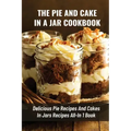 The Pie And Cake In A Jar Cookbook: Delicious Pie Recipes And Cakes In Jars Recipes All-In 1 Book: How To Make Easy Dessert Recipes In Mason Jars