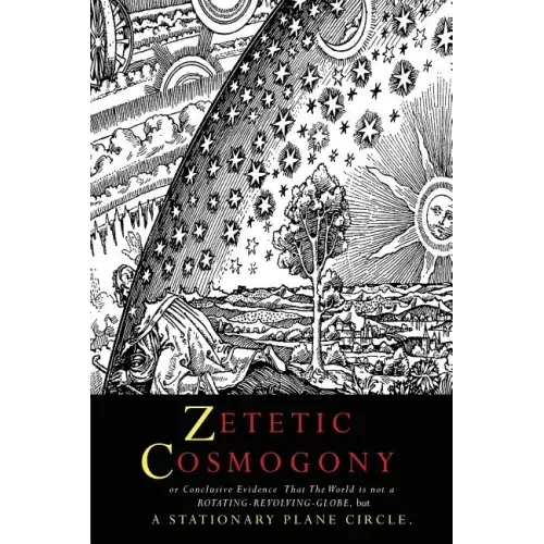 Zetetic Cosmogony: Or Conclusive Evidence that the World is not a Rotating Revolving Globe but a Stationary Plane Circle