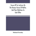 Course Of Six Lectures On The Various Forces Of Matter, And Their Relations To Each Other