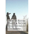 How To Retire Happy & Secure: Everything you need to do to assure your happiness