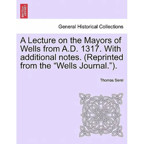 A Lecture on the Mayors of Wells from A.D. 1317. with Additional Notes. (Reprinted from the Wells Journal.).