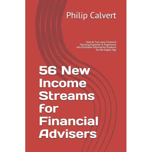 56 New Income Streams for Financial Advisers: How to Turn your Financial Planning Expertise & Experience into Profitable Information Products for the